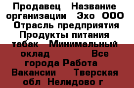 Продавец › Название организации ­ Эхо, ООО › Отрасль предприятия ­ Продукты питания, табак › Минимальный оклад ­ 27 000 - Все города Работа » Вакансии   . Тверская обл.,Нелидово г.